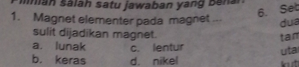 man salah satu jawaban yan g n 
6. Seb
1. Magnet elementer pada magnet ... dua
sulit dijadikan magnet. tan
a. lunak c. lentur
b. keras d. nikel uta
t