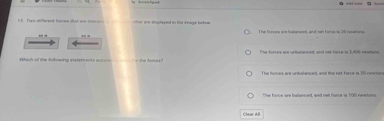 Scratchpad ABd note 
15. Two different forces that are interaci other are displayed in the image below.
The forces are balanced, and net force is 20 newlons.
40 N sO N
The forces are unbalanced, and net force is 2,400 newlons
Which of the following statements accurste dao be the forces?
The forces are unbalanced, and the net force is 20 newton
The force are balanced, and net force is 100 newtons
Clear All