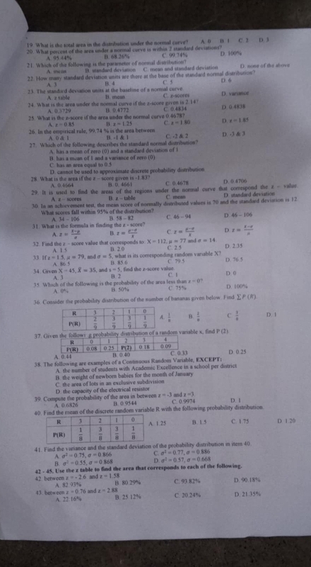 What is the total area in the distribution under the normal curve?
20. What percent of the area under a normal curve is within 2 standard deviations? C. 99.74% A 0 B 1 D. 100% C. 2 D. 3
A. 95 44% B. 68 26%
21. Which of the following is the paranseter of normal distribution? D. none of the above
A. mean B. standard deviation C. nean and standard deviation
22. How many standard deviation units are there at the base of the standard normal distribution?
A. 3 B. 4 C. 5
23. The standard deviation units at the baseline of a normal curve B. mean C. z-scores D. 6 D. variance
A. z table
24. What is the area under the normal curve if the z-score given is 2.14 D. 0 4838
A. 0.3729 B. 0.4772
25. What is the z-score if the area under the normal curve 0.4678? C. 0.4834
A. z=0.85 B. z=1.25 C. x=1.80 D. x=1.85
26. In the empirical rule, 99.74 % is the area between B - 1 & 1
A. 0 & 1
27. Which of the following describes the standard normal distribution? C. -2 & 2 D. -3 & 3
A. has a mean of zero (0) and a standard deviation of i
C. has an area equal to 0.5 B. has a mean of I and a variance of zero (0)
D. cannot be used to approximate discrete probability distribution
28. What is the area if the z - score given is -1.83? B. 0. 4661 C 0.4678 D. 0.4706
A. 0.4664
29. It is used to find the areas of the regions under the normal curve that correspond the z - value. D. standard deviation
x= scores B. z - table C. mean
30. In an achievement test, the mean score of normally distributed values is 70 and the standard deviation is 12
What scores fall within 95% of the distribution?
A. 34-106 B. 58-82 C. 46-94 D 46-106
31. What is the formula in finding the 1=60 ore?
A. z= (1-p)/e  B. z= (mu -sigma )/x  C. z= (y-a)/x  D. z= (x-4)/8 
x=112 u=7
32. Find the z - score value that corresponds to B. 2.0 C. 2.5 7 and a=14 D. 2.35
A. 1.5
A. 86 , what is its corresponding randoen variable X?
33. ifz=1.5,u=79 , and sigma =5 B. 85.6 C. 79.5 D. 76.5
X-45,overline X=35 ,an a=5. find the z-score value.
34. Given A. 3 B. 2 C. 1 D. 0
x=0?
35. Which of the following is the probability of the area less than B. 50% C. 75% D. 100%
A. 0%
36. Consider the probability distribution of the number of bananas given below. Find sumlimits P(R)
B.  1/x  C  3/8  D. 1
37. Gility distribution of a random variable x, find P(2)
D. 0.25
38. The following are examples of a Continuous Random Variable, EXCEPT:
A. the number of students with Academic Excellence in a school per district
B. the weight of newbom babies for the month of January
C. the area of lots in an exclusive sabdivision
D. the capacity of the electrical resistor
z=-3
39. Compute the probability of the area in between B. 0.9544 C. 0.9974 and x=3 D. 1
A. 0.6826
40. Find the mean of the discrete random variable R with the following probability distribution
1.25 B. 1.5 C. 1.75 D 1.20
41. Find the variance and the standard deviation of the probability distribution in item 40
A. sigma^2=0.75,sigma =0.866 C. sigma^2=0.77,sigma =0.886
B sigma^2=0.55,sigma =0.868 D. sigma^2=0.57,sigma =0.668
42 - 45. Use the z table to find the area that corresponds to each of the following.
42. between z=-2.6 and z=1.58 B. 80 29% C. 93.82% D. 90.18%
A. 42 93 N_2
43 betw een z=0.76 and z=2.88 B. 25.12% C. 20.24% D. 21.35%
A. 22.16%