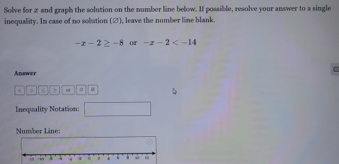 Solve for æ and graph the solution on the number line below. If possible, resolve your answer to a single 
inequality. In case of no solution (∅), leave the number line blank.
-x-2≥ -8 or -x-2
Answer 
< > ar 
Inequality Notation: □ 
Number Line: