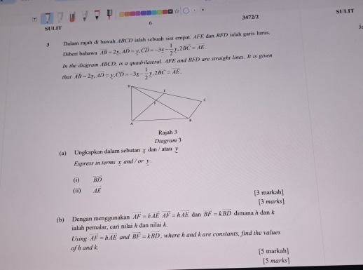 A 
SULIT 
τ 7 
SULIT 6 3472/2 
3 Dalam rajah di hawah ABCD ialah sebuah sisi empat. AFE dan BFD ialah garis lurus. J 
Diberi bahawa 
In the diagram ABCD, is a quadrilateral. AFE and BFD are straight lines. It is given vector AB=2x, vector AD=y, vector CD=-3x- 1/2 y, 2vector BC=vector AE
that vector AB=2y, vector AD=y, vector CD=-3x- 1/2 y, 2vector BC=vector AE. 
Rajah 3 
Diagram 3 
(a) Ungkapkan dalam sebutan y dan / atau 3 1 
Express in terms x and / or y
(i) vector BD
(ii) vector AE [3 markah] 
[3 marks] 
(b) Dengan menggunakan vector AF=kvector AEvector AF=kvector AE dan vector BF=kvector BD dimana h dan k
ialah pemalar, cari nilai k dan nilai k. 
Using vector AF=hvector AE and vector BF=kvector BD , where h and k are constants, find the values 
ofh and k. 
[5 markah] 
[5 marks]