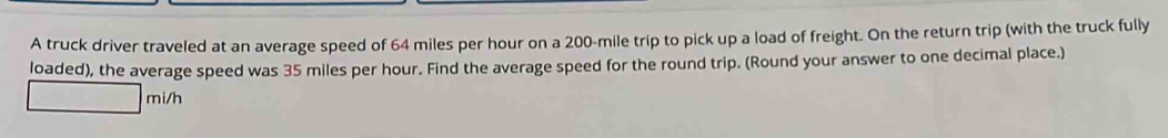 A truck driver traveled at an average speed of 64 miles per hour on a 200-mile trip to pick up a load of freight. On the return trip (with the truck fully 
loaded), the average speed was 35 miles per hour. Find the average speed for the round trip. (Round your answer to one decimal place.)
mi/h