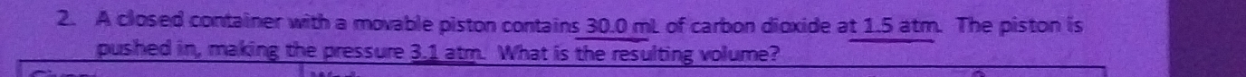 A closed container with a movable piston contains 30.0 mL of carbon dioxide at 1.5 atm. The piston is 
pushed in, making the pressure 3.1 atm. What is the resulting volume?