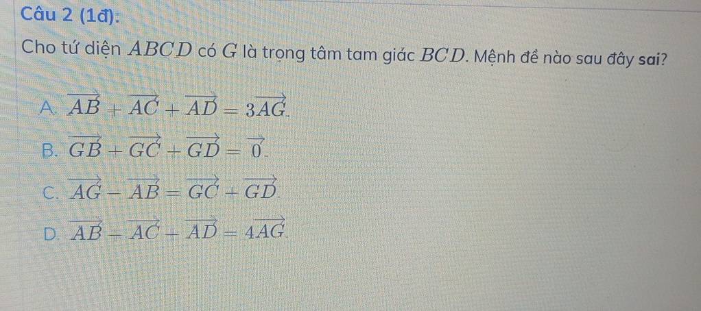 (1đ):
Cho tứ diện ABCD có G là trọng tâm tam giác BCD. Mệnh đề nào sau đây sai?
A. vector AB+vector AC+vector AD=3vector AG.
B. vector GB+vector GC+vector GD=vector 0.
C. vector AG-vector AB=vector GC+vector GD.
D. vector AB-vector AC-vector AD=4vector AG.