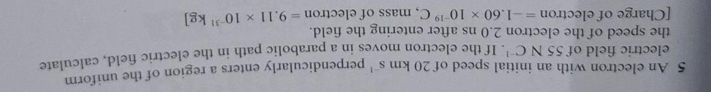 An electron with an initial speed of 20k m s^(-1) perpendicularly enters a region of the uniform 
electric field of 55NC^(-1). If the electron moves in a parabolic path in the electric field, calculate 
the speed of the electron 2.0 ns after entering the field. 
[Charge of electron =-1.60* 10^(-19)C , mass of electron =9.11* 10^(-31)kg]