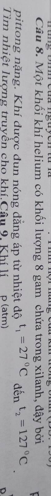 mung omm cua ngu yon tu r 
Câu 8. Một khối khí helium có khối lượng 8 gam chứa trong xilanh, đậy bởi 
pittong nặng. Khí được đun nóng đẳng áp từ nhiệt độ t_1=27°C đến t_2=127°C
Tìm nhiệt lượng truyền cho khí.Câu 9. Khí lí p (atm)