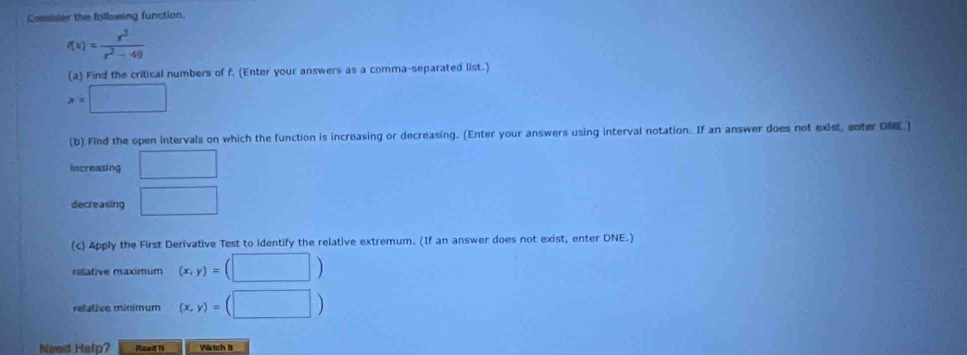 Consiser the following function.
f(x)= x^3/x^2-49 
(a) Find the critical numbers of f. (Enter your answers as a comma-separated list.)
x=□
(b) Find the open intervals on which the function is increasing or decreasing. (Enter your answers using interval notation. If an answer does not exist, enter DNE.) 
increasing □ 
decreasing □ 
(c) Apply the First Derivative Test to identify the relative extremum. (If an answer does not exist, enter DNE.) 
relative maximum (x,y)=(□ )
relative minimum (x,y)=(□ )
Nead Help? Read N Wrtch it