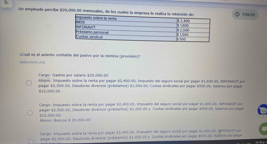 Un empleado percibe $20,000.00 mensuales, de los cuales la empresa
1:59:05
¿Cuál es el asiento contable del pasivo por la nómina (provisión)?
Seleccione una:
Cargo: Gastos por salario $20,000.00
Abono: Impuesto sobre la renta por pagar $2,400.00, Impuesto del seguro social por pagar $1,600.00, INFONAVIT por
pagar $2,500.00, Deudores diversos (préstamos) $1,000.00, Cuotas sindicales por pagar $500.00, Salarios por pagar
$12,000.00
Cargo: Impuesto sobre la renta por pagar $2,400.00, Impuesto del seguro social por pagar $1,600.00, INFONAVIT por
pagar $2,500.00, Deudores diversos (préstamos) $1,000.00 y Cuotas sindicales por pagar $500.00, Salarios por pagar
$12,000.00.
Abono: Bancos $ 20,000.00
Cargo: Impuesto sobre la renta por pagar $2,400.00, Impuesto del seguro social por pagar $1,600.00, INFONAVIT por
pagar $2,500.00, Deudores diversos (préstamos) $1,000.00 y Cuotas sindicales por pagar $500.00, Salarios por pagar
01:36 p. r