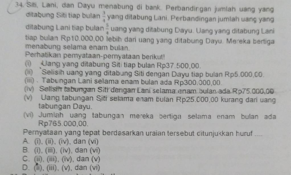 Siti, Lani, dan Dayu menabung di bank. Perbandingan jumlah uang yang
ditabung Siti tiap bulan  3/4  yang ditabung Lani. Perbandingan jumlah uang yang
ditabung Lani tiap bulan  5/4  uang yang ditabung Dayu. Uang yang ditabung Lani
tiap bulan Rp10.000,00 lebih dari uang yang ditabung Dayu. Mereka bertiga
menabung selama enam bulan.
Perhatikan pernyataan-pernyataan berikut!
(i) Uang yang ditabung Siti tiap bulan Rp37.500,00.
(ii) Selisih uang yang ditabung Siti dengan Dayu tiap bulan Rp5.000.00.
(iii) . Tabungan Lani selama enam bulan ada Rp300.000,00.
(iv) Selisih tabungan Siti dengan Lani selama enam bulan ada Rp75.000.00
(v) Uang tabungan Siti selama enam bulan Rp25.000,00 kurang dari uang
tabungan Dayu.
(vi) Jumlah uang tabungan mereka bertiga selama enam bulan ada
Rp765.000,00.
Pernyataan yang tepat berdasarkan uraian tersebut ditunjukkan huruf ..
A. (i), (ii), (iv), dan (vi)
B. (i), (iii), (iv), dan (vi)
C. (ii), (iii), (iv), dan (v)
D. (ii), (iii), (v), dan (vi)