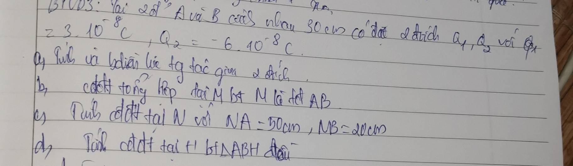 goee 
LIVVS: Yai Qq" Ava B caiS WCau SOew Co' dat ic Q_1, Q_2
23.10^(-8)C, Q_2=-6.40^(-8)C. 
y Wulh ca ldiai lie tg tac gin o hl 
b coloff. tong hep dain bx M 1G fē AB
k) put ddf tai a ió NA=50cm, MB=20cm
, Tai coldf fal+ bt △ ABH