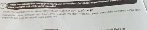 Untuk mengasah dan menguji kemampuan reflektifmu, lengkapilah pernyataan b efike 
C. cara mangisi titik-titik yang tersedial 
Rasululiah saw dengan izin Allah Swt pernah melihat malaïkat yang berwujud separuh salju dan Allah menjadikan bahan dasar penciptaan malaikat dari .C 
separuh api Hal ini terjadi pada peristiwa 
u d i ek erti