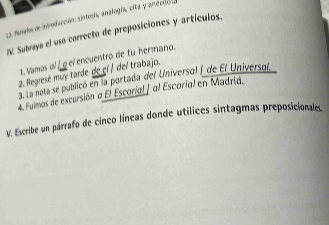 Pirrafos de introducción: sintesis, analogía, cita y anécdol a 
JV. Subraya el uso correcto de preposiciones y artículos. 
1. Vamos α/ / g e/encuentro de tu hermano. 
2. Regresé muy tarde de el / del trabajo. 
3. La nota se publicó en la portada del Universal | de El Universal. 
4. Fuimos de excursión a El Escorial | αl Escorial en Madrid. 
V. Escribe un párrafo de cinco líneas donde utilices sintagmas preposicionales.