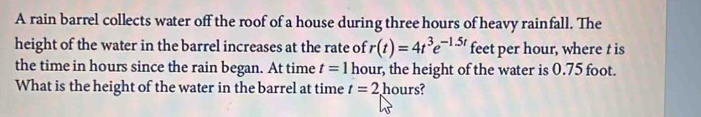 A rain barrel collects water off the roof of a house during three hours of heavy rainfall. The 
height of the water in the barrel increases at the rate of r(t)=4t^3e^(-1.5t) feet per hour, where t is 
the time in hours since the rain began. At time t=1 hour, the height of the water is 0.75 foot. 
What is the height of the water in the barrel at time t=2. hours?