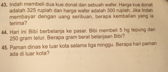 Indah membeli dua kue donat dan sebuah wafer. Harga kue donat 
adalah 325 rupiah dan harga wafer adalah 300 rupiah. Jika Indah 
membayar dengan uang seribuan, berapa kembalian yang ia 
terima? 
44. Hari ini Bibi berbelanja ke pasar. Bibi membeli 5 hg tepung dan
250 gram telur. Berapa gram berat belanjaan Bibi? 
45. Paman dinas ke luar kota selama tiga minggu. Berapa hari paman 
ada di luar kota?