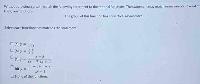 Without drawing a graph, match the following statement to the rational functions. The statement may match none, one, or several of
the given functions.
The graph of this function has no vertical asymptotes.
Select each function that matches the statement
(a) y= 1/x^2+1 
(b) y= (x-1)/x+1 
(c) y= (x-5)/(x-7)(x+1) 
(d) y= ((x-5)(x-7))/x^2-1 
None of the functions.