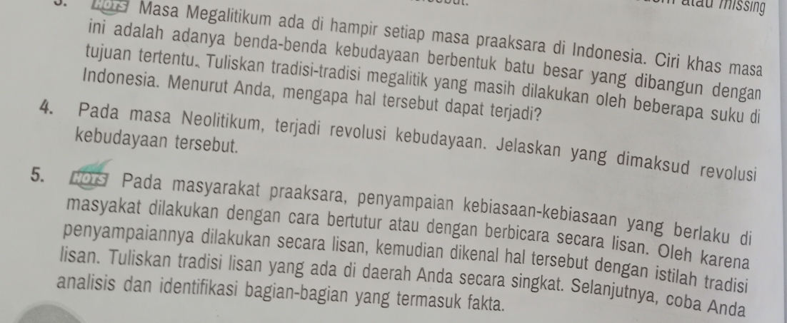 atau missing 
o. Los Masa Megalitikum ada di hampir setiap masa praaksara di Indonesia. Ciri khas masa 
ini adalah adanya benda-benda kebudayaan berbentuk batu besar yang dibangun dengan 
tujuan tertentu. Tuliskan tradisi-tradisi megalitik yang masih dilakukan oleh beberapa suku di 
Indonesia. Menurut Anda, mengapa hal tersebut dapat terjadi? 
4. Pada masa Neolitikum, terjadi revolusi kebudayaan. Jelaskan yang dimaksud revolusi kebudayaan tersebut. 
5. cOs Pada masyarakat praaksara, penyampaian kebiasaan-kebiasaan yang berlaku di 
masyakat dilakukan dengan cara bertutur atau dengan berbicara secara lisan. Oleh karena 
penyampaiannya dilakukan secara lisan, kemudian dikenal hal tersebut dengan istilah tradisi 
lisan. Tuliskan tradisi lisan yang ada di daerah Anda secara singkat. Selanjutnya, coba Anda 
analisis dan identifikasi bagian-bagian yang termasuk fakta.