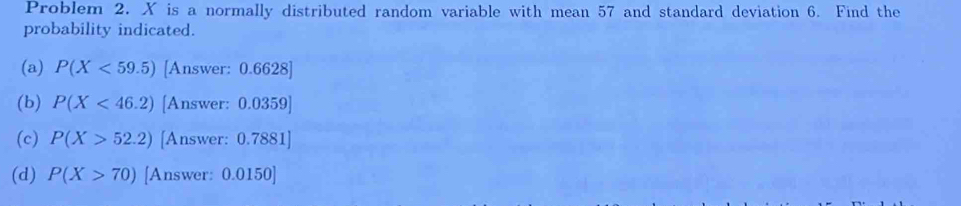 Problem 2. X is a normally distributed random variable with mean 57 and standard deviation 6. Find the
probability indicated.
(a) P(X<59.5) [Answer: 0.6628 ]
(b) P(X<46.2) [Answer: 0.0359 ]
(c) P(X>52.2) [Answer: 0.7881 ]
(d) P(X>70) [Answer: 0.0150 ]