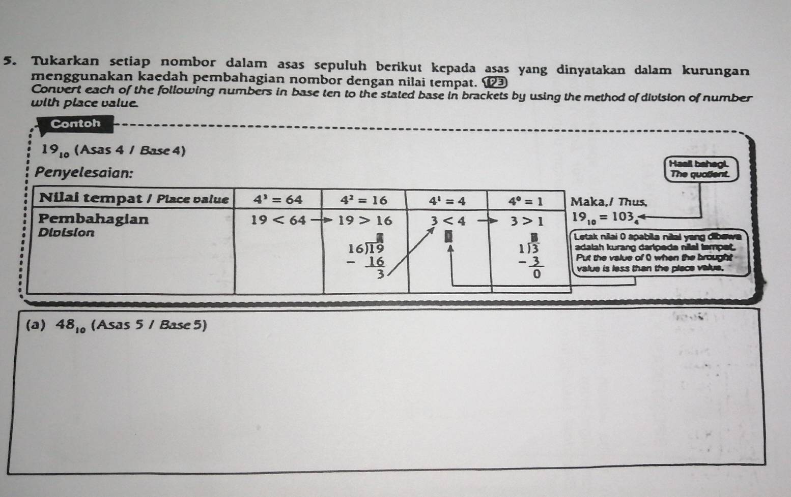 Tukarkan setiap nombor dalam asas sepuluh berikut kepada asas yang dinyatakan dalam kurungan
menggunakan kaedah pembahagian nombor dengan nilai tempat. ⑫
Convert each of the following numbers in base ten to the stated base in brackets by using the method of division of number
with place value.
Contoh
19_10 (Asas 4 / Base 4)
Hasil bahagi.
Penyelesaian: The quatient.
hus,
apabila nilai yang dibew
ng darlpeda nilal tampet.
s of 0 when the brought
than the place value.
(a) 48_10(Asas5/Base5)