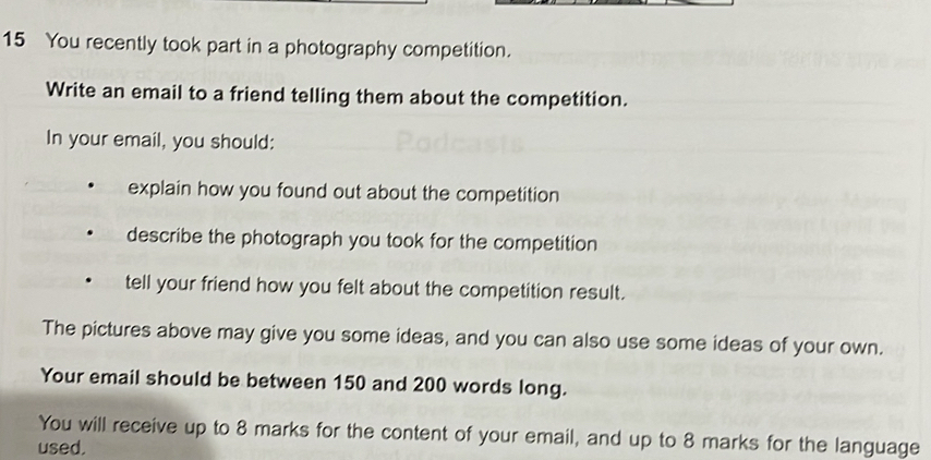 You recently took part in a photography competition. 
Write an email to a friend telling them about the competition. 
In your email, you should: 
explain how you found out about the competition 
describe the photograph you took for the competition 
tell your friend how you felt about the competition result. 
The pictures above may give you some ideas, and you can also use some ideas of your own. 
Your email should be between 150 and 200 words long. 
You will receive up to 8 marks for the content of your email, and up to 8 marks for the language 
used.