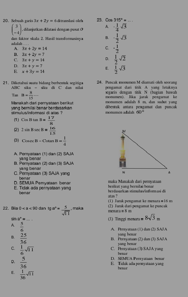 Sebuah garis 3x+2y=6 ditranslasi oleh 23. Cos 315°= _
beginpmatrix 3 -4endpmatrix , dilanjutkan dilatasi dengan pusat Ø A. - 1/4 sqrt(3)
dan faktor skala 2. Hasil transformasinya B. - 1/2 sqrt(3)
adalah . . .
A. 3x+2y=14
C. ·  1/2 
B. 3x+2y=7
C. 3x+y=14
D.  1/2 sqrt(2)
D. 3x+y=7 E.  1/2 sqrt(3)
E. x+3y=14
21. Diketahui suatu bidang berbentuk segitiga 24. Puncak monumen M diamati oleh seorang
ABC siku - siku di C dan nilai pengamat dari titik A yang letaknya
segaris dengan titik N (bagian bawah
Tan B= 8/15 .... monumen). Jika jarak pengarnat ke
Manakah dari pernyataan berikut monumen adalah 8 m, dan sudut y.ang
yang bernilai benar berdasarkan dibentuk antara pengamat can puncak
stimulus/informasi di atas ? monumen adalah 60°
(1) CosBtan B= 17/8 
(2) 2sin Bsec B= 16/15 
(3) Cosec B-Cotan B= 1/4 
A. Pernyataan (1) dan (2) SAJA
yang benar
B. Pernyataan (2) dan (3) SAJA
yang benar
C. Pernyataan (3) SAJA yang
benar
D. SEMUA Pernyataan benar maka Manakah dari pernyataan
E. Tidak ada pernyataan yang berikut yang bernilai benar
benar berdasarkan stimulus/informasi di
atas ?
(1) Jarak pengamat ke menara =16n
22. Bila 0 dan tga°= 5/sqrt(11)  , maka mena (2) Jarak dari pengamat ke puncak
ra=8m
sin a°= _ (3) Tinggi menara =8sqrt(3)m
A.  5/6 
A. Pernyataan (1) dan (2) SAJA
B.  25/36 
yang benar
B. Pernyataan (2) dan (3) SAJA
yang benar
C.  1/6 sqrt(11)
C. Pernyataan (3) SAJA yang
benar
D.  5/36 
D. SEMUA Pernyataan benar
E. Tidak ada pernyataan yan
benar
E.  1/36 sqrt(11)