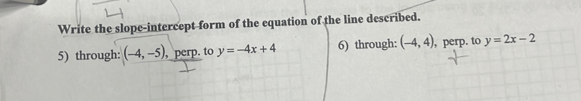 Write the slope-intercept form of the equation of the line described.
5) through: (-4,-5), , perp. to y=-4x+4 6) through: (-4,4) , perp. to y=2x-2