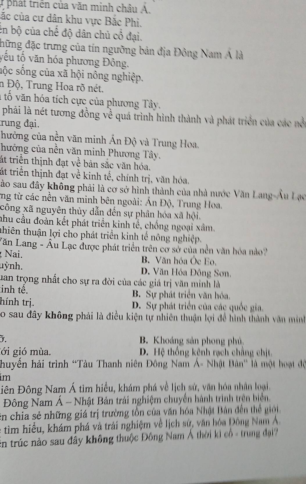 phát triển của văn minh châu Á.
cắc của cư dân khu vực Bắc Phi.
en bộ của chế độ dân chủ cổ đại.
đhững đặc trưng của tín ngưỡng bản địa Đông Nam Á là
yếu tố văn hóa phương Đông.
sộc sống của xã hội nông nghiệp.
n Độ, Trung Hoa rõ nét.
1 tố văn hóa tích cực của phương Tây.
phải là nét tương đồng về quá trình hình thành và phát triển của các nổi
trung đại.
hưởng của nền văn minh Ấn Độ và Trung Hoa,
hưởng của nền văn minh Phương Tây.
át triển thịnh đạt về bản sắc văn hóa.
tát triển thịnh đạt về kinh tế, chính trị, văn hóa,
Sào sau đây không phải là cơ sở hình thành của nhà nước Văn Lang-Âu Lạo
vng từ các nền văn minh bên ngoài: Ấn Độ, Trung Hoa.
công xã nguyên thủy dẫn đến sự phân hóa xã hội.
nhu cầu đoàn kết phát triển kinh tế, chống ngoại xâm.
thiên thuận lợi cho phát triển kinh tế nông nghiệp.
Văn Lang - Âu Lạc được phát triển trên cờ sở của nền văn hóa nào?
Nai. B. Văn hóa Óe Eo,
uỳnh. D. Văn Hóa Đông Sơn.
uan trọng nhất cho sự ra đời của các giá trị văn minh là
tinh tế.
B. Sự phát triển văn hóa.
hính trị. D. Sự phát triển của các quốc gia.
o sau đây không phải là điều kiện tự nhiên thuận lợi để hình thành văn minh
. B. Khoáng sản phong phủ
gới gió mùa. D. Hệ thống kênh rạch chẳng chịt.
huyến hải trình 'Tàu Thanh niên Đông Nam Á- Nhật Bản'' là một hoạt độ
im
Diên Đông Nam Á tìm hiểu, khám phá về lịch sử, văn hóa nhân loại,
Đông Nam Á - Nhật Bản trải nghiệm chuyển hành trình trên biển,
En chia sẻ những giá trị trường tồn của văn hóa Nhật Bản đến thể giới.
tim hiểu, khám phá và trải nghiệm về lịch sử, văn hóa Đông Nam Á.
En trúc nào sau đây không thuộc Đông Nam Á thời ki cổ - trung đại ?