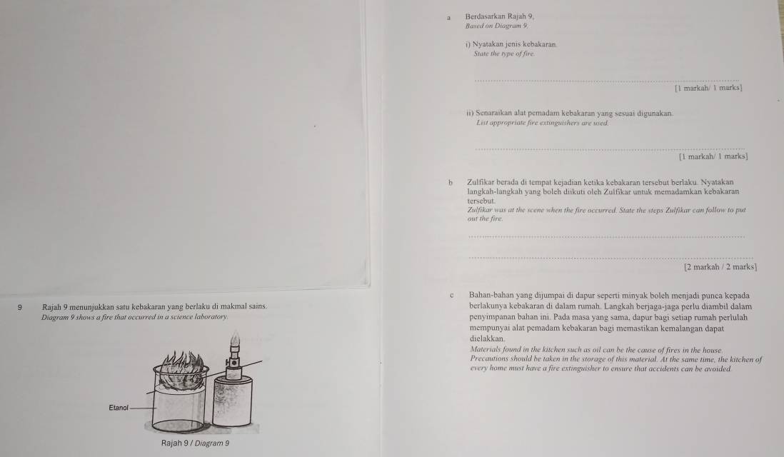 a Berdasarkan Rajah 9, 
Baxed on Diagram 9. 
i) Nyatakan jenis kebakaran 
State the type of fire 
_ 
[1 markah/ 1 marks] 
ii) Senaraikan alat pemadam kebakaran yang sesuai digunakan 
List appropriate fire extinguishers are used. 
_ 
[1 markah/ 1 marks] 
b Zulfikar berada di tempat kejadian ketika kebakaran tersebut berlaku. Nyatakan 
langkah-langkah yang boleh diikuti oleh Zulfikar untuk memadamkan kebakaran 
tersebut 
Zulfikar was at the scene when the fire occurred. State the steps Zulfikar can follow to put 
out the fire. 
_ 
_ 
[2 markah / 2 marks] 
c Bahan-bahan yang dijumpai di dapur seperti minyak boleh menjadi punça kepada 
9 Rajah 9 menunjukkan satu kebakaran yang berlaku di makmal sains. berlakunya kebakaran di dalam rumah. Langkah berjaga-jaga perlu diambil dalam 
Diagram 9 shows a fire that occurred in a science laboratory. penyimpanan bahan ini. Pada masa yang sama, dapur bagi setiap rumah perlulah 
mempunyai alat pemadam kebakaran bagi memastikan kemalangan dapat 
dielakkan. 
Materials found in the kitchen such as oil can be the cause of fires in the house 
Precautions should be taken in the storage of this material. At the same time, the kitchen of 
every home must have a fire extinguisher to ensure that accidents can be avoided