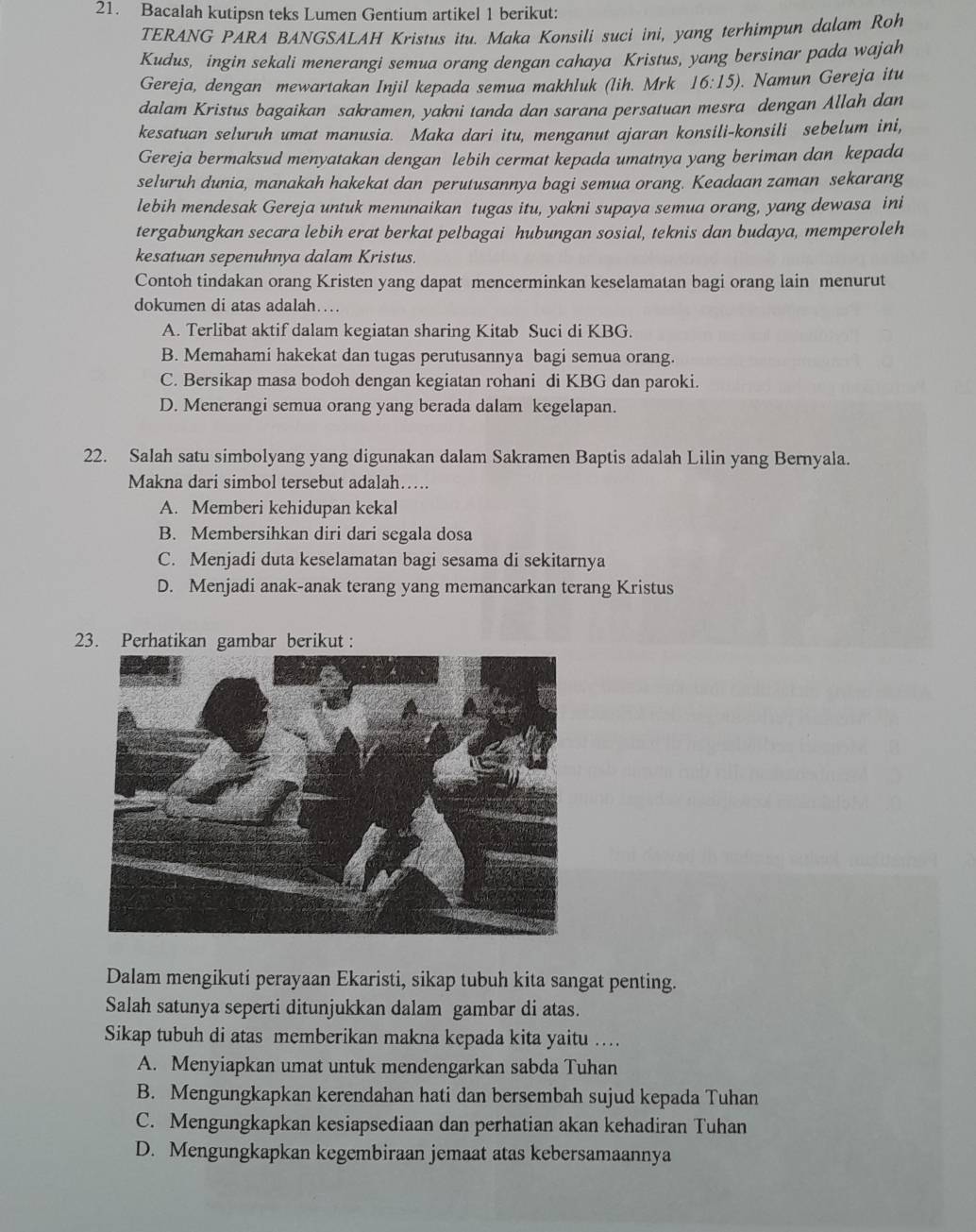 Bacalah kutipsn teks Lumen Gentium artikel 1 berikut:
TERANG PARA BANGSALAH Kristus itu. Maka Konsili suci ini, yang terhimpun dalam Roh
Kudus, ingin sekali menerangi semua orang dengan cahaya Kristus, yang bersinar pada wajah
Gereja, dengan mewartakan Injil kepada semua makhluk (lih. Mrk 16:15). Namun Gereja itu
dalam Kristus bagaikan sakramen, yakni tanda dan sarana persatuan mesra dengan Allah dan
kesatuan seluruh umat manusia. Maka dari itu, menganut ajaran konsili-konsili sebelum ini,
Gereja bermaksud menyatakan dengan lebih cermat kepada umatnya yang beriman dan kepada
seluruh dunia, manakah hakekat dan perutusannya bagi semua orang. Keadaan zaman sekarang
lebih mendesak Gereja untuk menunaikan tugas itu, yakni supaya semua orang, yang dewasa ini
tergabungkan secara lebih erat berkat pelbagai hubungan sosial, teknis dan budaya, memperoleh
kesatuan sepenuhnya dalam Kristus.
Contoh tindakan orang Kristen yang dapat mencerminkan keselamatan bagi orang lain menurut
dokumen di atas adalah…
A. Terlibat aktif dalam kegiatan sharing Kitab Suci di KBG.
B. Memahami hakekat dan tugas perutusannya bagi semua orang.
C. Bersikap masa bodoh dengan kegiatan rohani di KBG dan paroki.
D. Menerangi semua orang yang berada dalam kegelapan.
22. Salah satu simbolyang yang digunakan dalam Sakramen Baptis adalah Lilin yang Bernyala.
Makna dari simbol tersebut adalah…..
A. Memberi kehidupan kekal
B. Membersihkan diri dari segala dosa
C. Menjadi duta keselamatan bagi sesama di sekitarnya
D. Menjadi anak-anak terang yang memancarkan terang Kristus
23. Perhatikan gambar berikut :
Dalam mengikuti perayaan Ekaristi, sikap tubuh kita sangat penting.
Salah satunya seperti ditunjukkan dalam gambar di atas.
Sikap tubuh di atas memberikan makna kepada kita yaitu .
A. Menyiapkan umat untuk mendengarkan sabda Tuhan
B. Mengungkapkan kerendahan hati dan bersembah sujud kepada Tuhan
C. Mengungkapkan kesiapsediaan dan perhatian akan kehadiran Tuhan
D. Mengungkapkan kegembiraan jemaat atas kebersamaannya