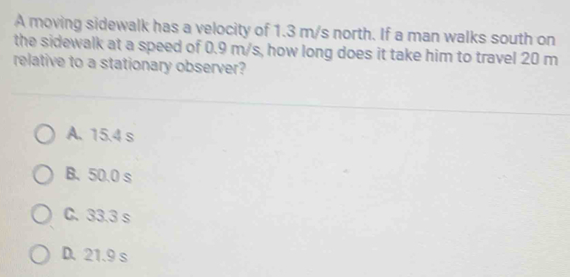 A moving sidewalk has a velocity of 1.3 m/s north. If a man walks south on
the sidewalk at a speed of 0.9 m/s, how long does it take him to travel 20 m
relative to a stationary observer?
A. 15.4 s
B. 50.0 s
C. 33.3 s
D. 21.9 s