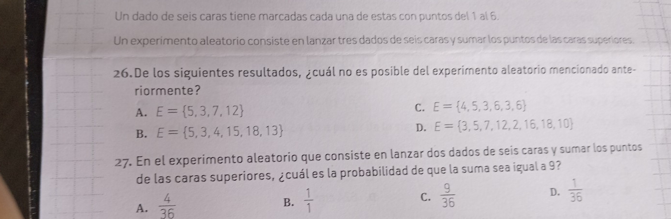 Un dado de seis caras tiene marcadas cada una de estas con puntos del 1 al 6.
Un experimento aleatorio consiste en lanzar tres dados de seis caras y sumar los puntos de las caras superiores.
26.De los siguientes resultados, ¿cuál no es posible del experimento aleatorio mencionado ante-
riormente?
A. E= 5,3,7,12
C. E= 4,5,3,6,3,6
B. E= 5,3,4,15,18,13 D. E= 3,5,7,12,2,16,18,10
27. En el experimento aleatorio que consiste en lanzar dos dados de seis caras y sumar los puntos
de las caras superiores, ¿cuál es la probabilidad de que la suma sea igual a 9?
A.  4/36 
B.  1/1 
C.  9/36 
D.  1/36 