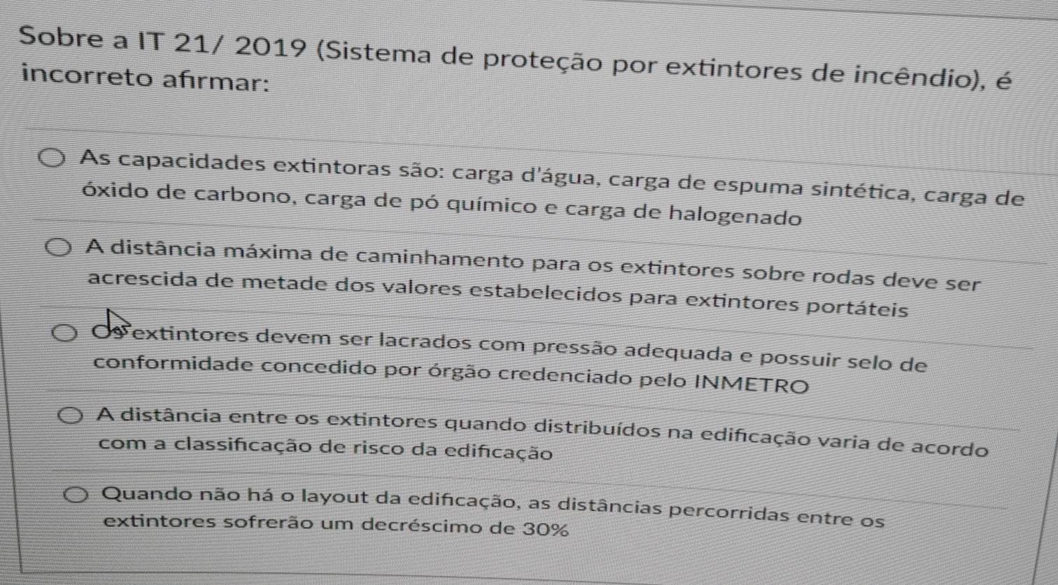 Sobre a IT 21/ 2019 (Sistema de proteção por extintores de incêndio), é
incorreto afırmar:
As capacidades extintoras são: carga d'água, carga de espuma sintética, carga de
óxido de carbono, carga de pó químico e carga de halogenado
A distância máxima de caminhamento para os extintores sobre rodas deve ser
acrescida de metade dos valores estabelecidos para extintores portáteis
s extintores devem ser lacrados com pressão adequada e possuir selo de
conformidade concedido por órgão credenciado pelo INMETRO
A distância entre os extintores quando distribuídos na edificação varia de acordo
com a classifcação de risco da edifcação
Quando não há o layout da edificação, as distâncias percorridas entre os
extintores sofrerão um decréscimo de 30%