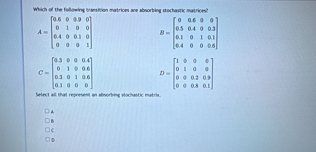 Which of the following transition matrices are absorbing stochastic matrices?
A=beginbmatrix 0.6&0&0&0 0&1&0&0 0.4&0&0.1&0 0&0&0&1endbmatrix
B=beginbmatrix 0&0.6&0&0 0.5&0.4&0&0.3 0.1&0&1&0.1 0.4&0&0.6endbmatrix
D=beginbmatrix 1&0&0&0 0&1&0&0 0&0&0.9 0&0&0.8&0.1endbmatrix
Select all that represent an absorbing stochastic matrix.
A
B
C
D