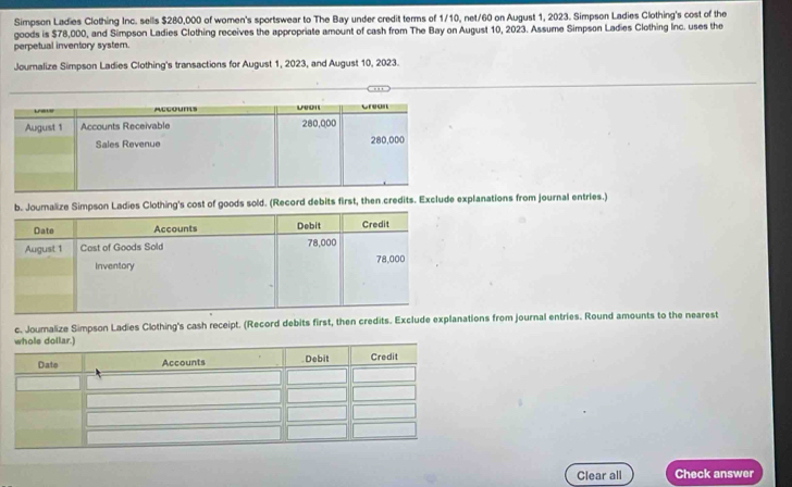 Simpson Ladies Clothing Inc. sells $280,000 of women's sportswear to The Bay under credit terms of 1/10, net/60 on August 1, 2023. Simpson Ladies Clothing's cost of the 
goods is $78,000, and Simpson Ladies Clothing receives the appropriate amount of cash from The Bay on August 10, 2023. Assume Simpson Ladies Clothing Inc. uses the 
perpetual inventory system. 
Joumalize Simpson Ladies Clothing's transactions for August 1, 2023, and August 10, 2023. 
ds sold. (Record debits first, then credits. Exclude explanations from journal entries.) 
c. Joumalize Simpson Ladies Clothing's cash receipt. (Record debits first, then credits. Exclude explanions from journal entries. Round amounts to the nearest 
Clear all Check answer