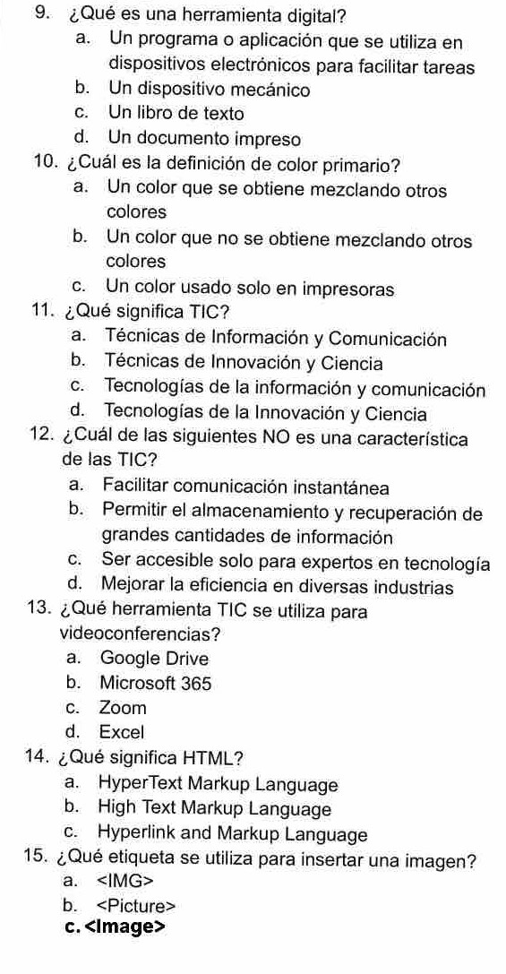 ¿Qué es una herramienta digital?
a. Un programa o aplicación que se utiliza en
dispositivos electrónicos para facilitar tareas
b. Un dispositivo mecánico
c. Un libro de texto
d. Un documento impreso
10. ¿Cuál es la definición de color primario?
a. Un color que se obtiene mezclando otros
colores
b. Un color que no se obtiene mezclando otros
colores
c. Un color usado solo en impresoras
11.¿Qué significa TIC?
a. Técnicas de Información y Comunicación
b. Técnicas de Innovación y Ciencia
c. Tecnologías de la información y comunicación
d. Tecnologías de la Innovación y Ciencia
12. ¿Cuál de las siguientes NO es una característica
de las TIC?
a. Facilitar comunicación instantánea
b. Permitir el almacenamiento y recuperación de
grandes cantidades de información
c. Ser accesible solo para expertos en tecnología
d. Mejorar la eficiencia en diversas industrias
13. ¿Qué herramienta TIC se utiliza para
videoconferencias?
a. Google Drive
b. Microsoft 365
c. Zoom
d. Excel
4. ¿Qué significa HTML?
a. HyperText Markup Language
b. High Text Markup Language
c. Hyperlink and Markup Language
15. ¿Qué etiqueta se utiliza para insertar una imagen?
a.
b.
c.