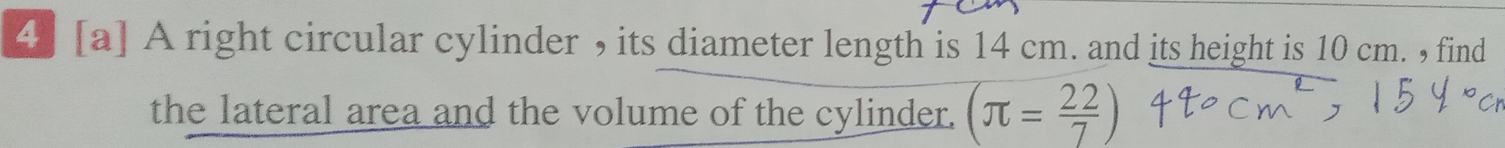 4] [a] A right circular cylinder , its diameter length is 14 cm. and its height is 10 cm. , find 
the lateral area and the volume of the cylinder. (π = 22/7 )