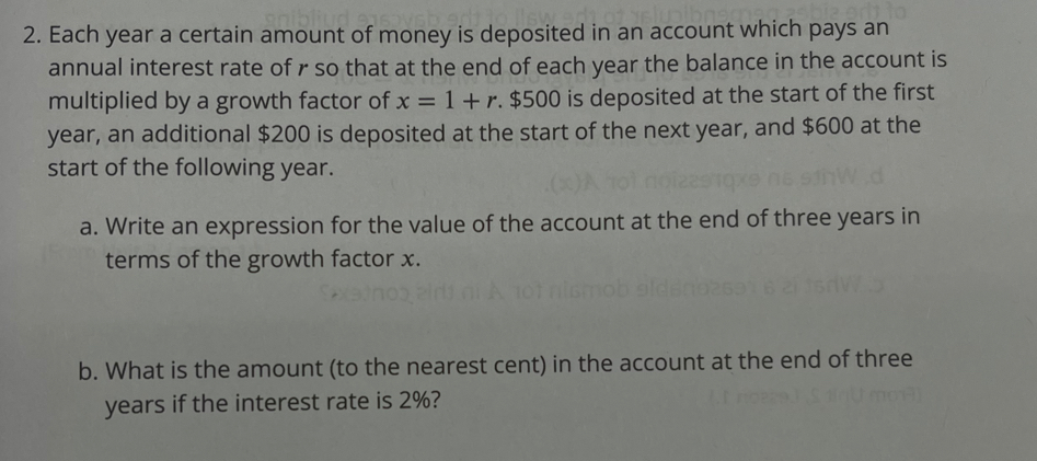 Each year a certain amount of money is deposited in an account which pays an 
annual interest rate of r so that at the end of each year the balance in the account is 
multiplied by a growth factor of x=1+r. $500 is deposited at the start of the first
year, an additional $200 is deposited at the start of the next year, and $600 at the 
start of the following year. 
a. Write an expression for the value of the account at the end of three years in 
terms of the growth factor x. 
b. What is the amount (to the nearest cent) in the account at the end of three
years if the interest rate is 2%?