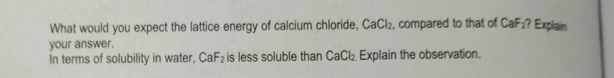 What would you expect the lattice energy of calcium chloride, CaCl_2 , compared to that of CaF_2 ? Explain 
your answer. 
In terms of solubility in water, CaF_2 is less soluble than CaCl_2 Explain the observation.