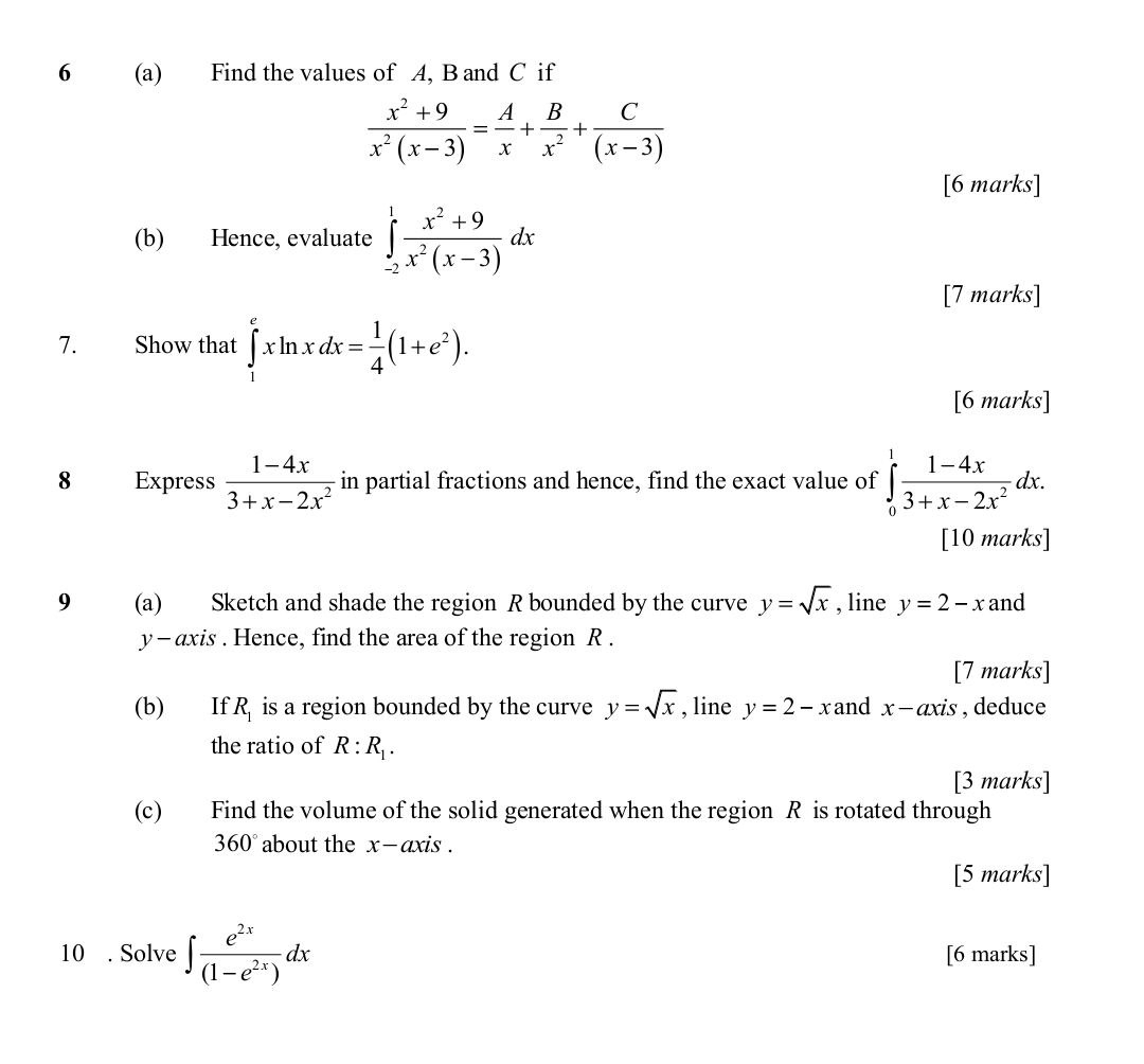 6 (a) Find the values of A, B and C if
 (x^2+9)/x^2(x-3) = A/x + B/x^2 + C/(x-3) 
[6 marks] 
(b) Hence, evaluate ∈tlimits _(-2)^1 (x^2+9)/x^2(x-3) dx
[7 marks] 
7. Show that ∈tlimits _1^(exln xdx=frac 1)4(1+e^2). 
[6 marks] 
8 Express  (1-4x)/3+x-2x^2  in partial fractions and hence, find the exact value of ∈tlimits _0^(1frac 1-4x)3+x-2x^2dx. 
[10 marks] 
9 (a) Sketch and shade the region R bounded by the curve y=sqrt(x) , line y=2-x and
y - axis . Hence, find the area of the region R. 
[7 marks] 
(b) If R_1 is a region bounded by the curve y=sqrt(x) , line y=2-x and x-axis , deduce 
the ratio of R:R_1. 
[3 marks] 
(c) Find the volume of the solid generated when the region R is rotated through
360° about the x - axis . 
[5 marks] 
10 . Solve ∈t  e^(2x)/(1-e^(2x)) dx [6 marks]