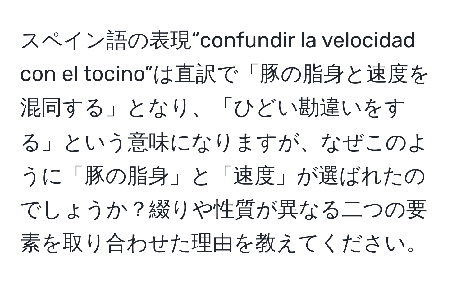 スペイン語の表現“confundir la velocidad con el tocino”は直訳で「豚の脂身と速度を混同する」となり、「ひどい勘違いをする」という意味になりますが、なぜこのように「豚の脂身」と「速度」が選ばれたのでしょうか？綴りや性質が異なる二つの要素を取り合わせた理由を教えてください。