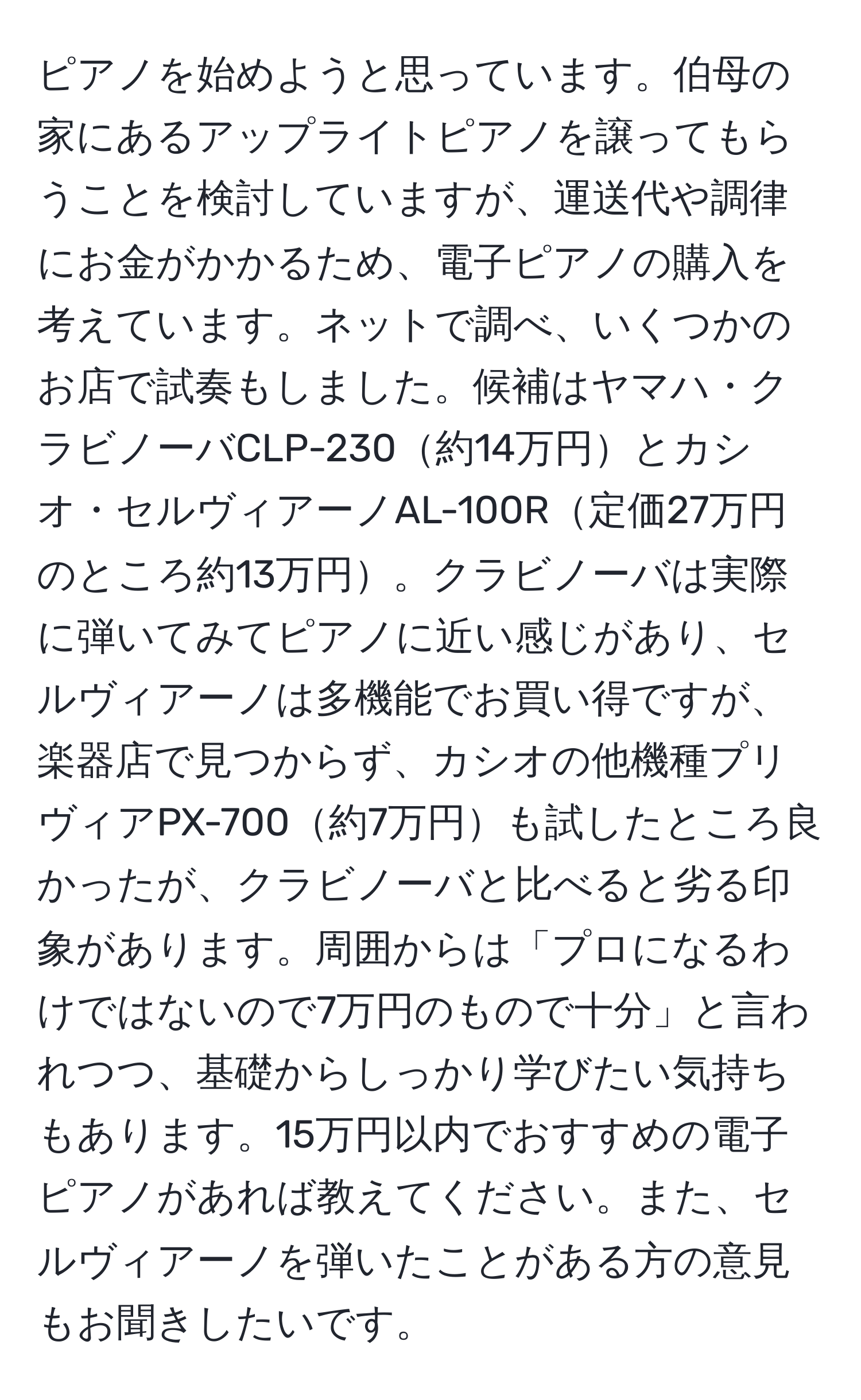 ピアノを始めようと思っています。伯母の家にあるアップライトピアノを譲ってもらうことを検討していますが、運送代や調律にお金がかかるため、電子ピアノの購入を考えています。ネットで調べ、いくつかのお店で試奏もしました。候補はヤマハ・クラビノーバCLP-230約14万円とカシオ・セルヴィアーノAL-100R定価27万円のところ約13万円。クラビノーバは実際に弾いてみてピアノに近い感じがあり、セルヴィアーノは多機能でお買い得ですが、楽器店で見つからず、カシオの他機種プリヴィアPX-700約7万円も試したところ良かったが、クラビノーバと比べると劣る印象があります。周囲からは「プロになるわけではないので7万円のもので十分」と言われつつ、基礎からしっかり学びたい気持ちもあります。15万円以内でおすすめの電子ピアノがあれば教えてください。また、セルヴィアーノを弾いたことがある方の意見もお聞きしたいです。