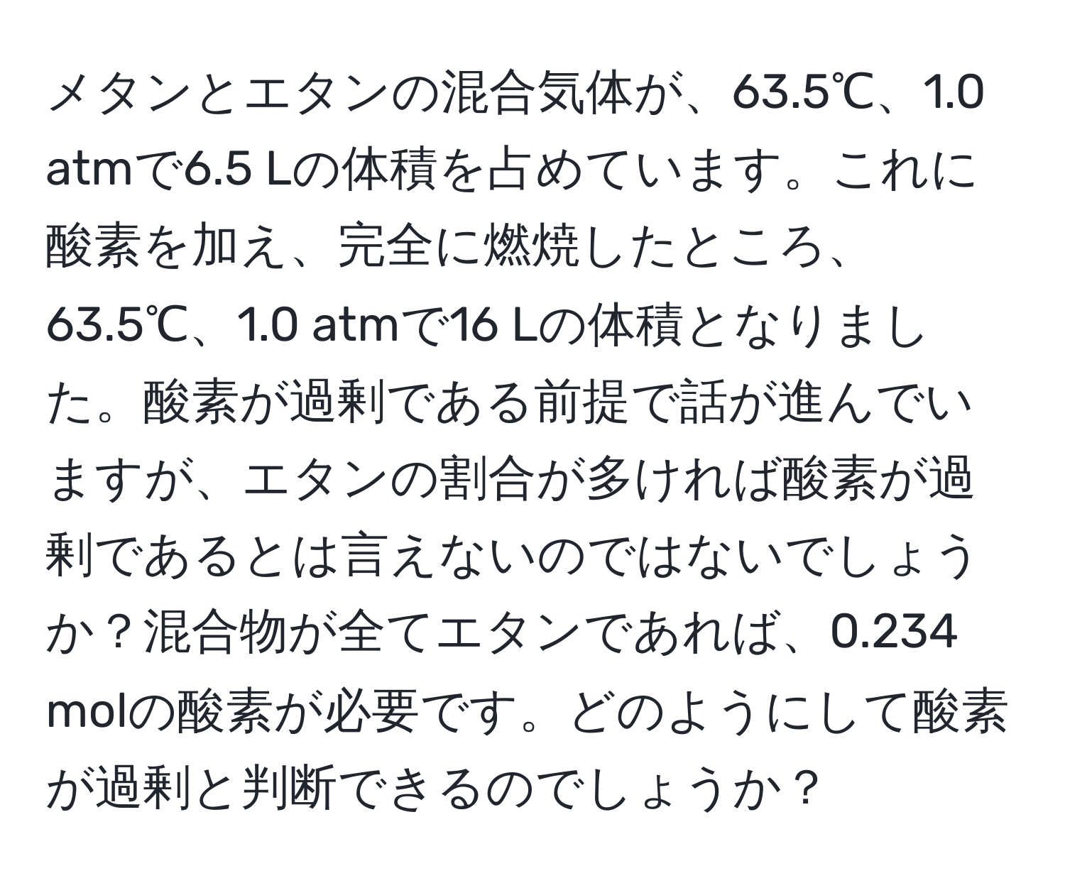 メタンとエタンの混合気体が、63.5℃、1.0 atmで6.5 Lの体積を占めています。これに酸素を加え、完全に燃焼したところ、63.5℃、1.0 atmで16 Lの体積となりました。酸素が過剰である前提で話が進んでいますが、エタンの割合が多ければ酸素が過剰であるとは言えないのではないでしょうか？混合物が全てエタンであれば、0.234 molの酸素が必要です。どのようにして酸素が過剰と判断できるのでしょうか？