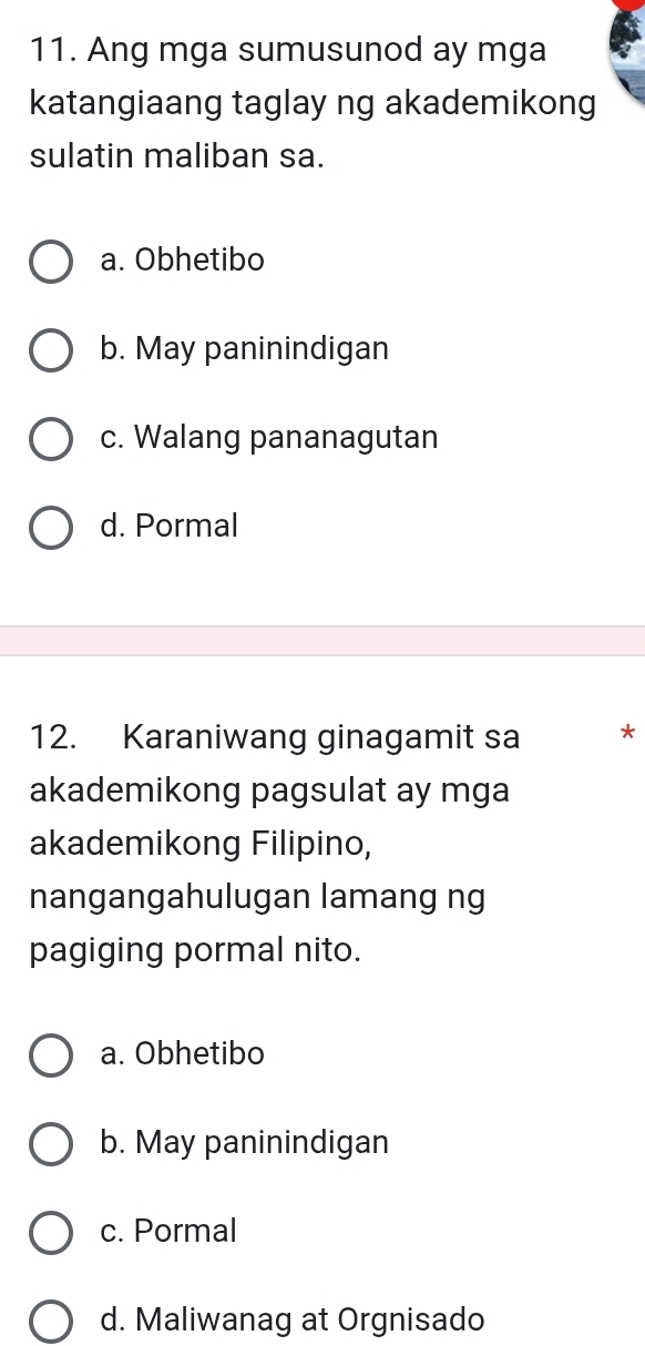 Ang mga sumusunod ay mga
katangiaang taglay ng akademikong
sulatin maliban sa.
a. Obhetibo
b. May paninindigan
c. Walang pananagutan
d. Pormal
12. Karaniwang ginagamit sa *
akademikong pagsulat ay mga
akademikong Filipino,
nangangahulugan lamang ng
pagiging pormal nito.
a. Obhetibo
b. May paninindigan
c. Pormal
d. Maliwanag at Orgnisado