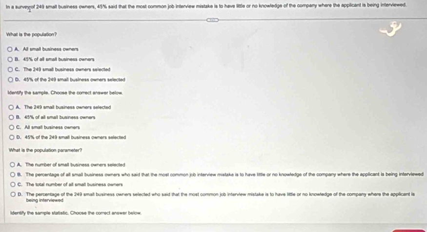In a survey of 249 small business owners, 45% said that the most common job interview mistake is to have little or no knowledge of the company where the applicant is being interviewed.
What is the population?
A. All small business owners
B. 45% of all small business owners
C. The 249 small business owners selected
D. 45% of the 249 smail business owners selected
Identify the sample. Choose the correct answer below.
A. The 249 small business owners selected
B. 45% of all small business owners
C. All small business owners
D. 45% of the 249 small business owners selected
What is the population parameter?
A. The number of small business owners selected
B. The percentage of all small business owners who said that the most common job interview mistake is to have little or no knowledge of the company where the applicant is being intervlewed
C. The total number of all small business owners
D. The percentage of the 249 small business owners selected who said that the most common job interview mistake is to have little or no knowledge of the company where the applicant is
being interviewed
Identify the sample statistic. Choose the correct answer below.