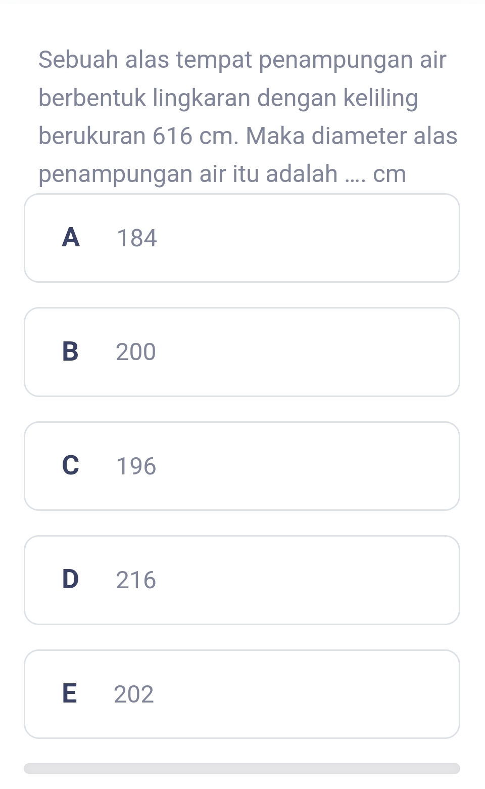 Sebuah alas tempat penampungan air
berbentuk lingkaran dengan keliling
berukuran 616 cm. Maka diameter alas
penampungan air itu adalah .... cm
A 184
B 200
C 196
D 216
E 202