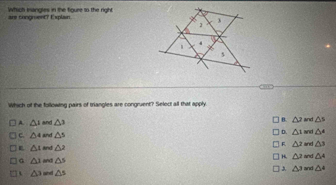 Which mangles in the figure to the right
are congruent? Explain.
Which of the following pairs of triangles are congruent? Select all that apply.
A. △ 1 and △ 3 B. △^ and △ s
D. △ 1
C. △ 4 and △ 5 and △ 4
F △ 2
E △ t and △ 2 and △ 3
H. △^2
G △ 1 and △ 5 and △ 4
J. △ 3
△ 3 and △ s and △ 4