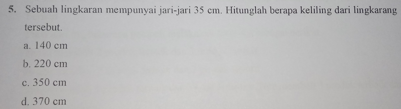 Sebuah lingkaran mempunyai jari-jari 35 cm. Hitunglah berapa keliling dari lingkarang
tersebut.
a. 140 cm
b. 220 cm
c. 350 cm
d. 370 cm