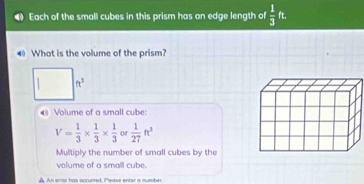 Each of the small cubes in this prism has an edge length of  1/3 ft. 
What is the volume of the prism?
ft^3
0 Volume of a small cube:
V= 1/3 *  1/3 *  1/3  or  1/27 ft^3
Multiply the number of small cubes by the 
volume of a small cube. 
A An error has occurred. Please enter a number.