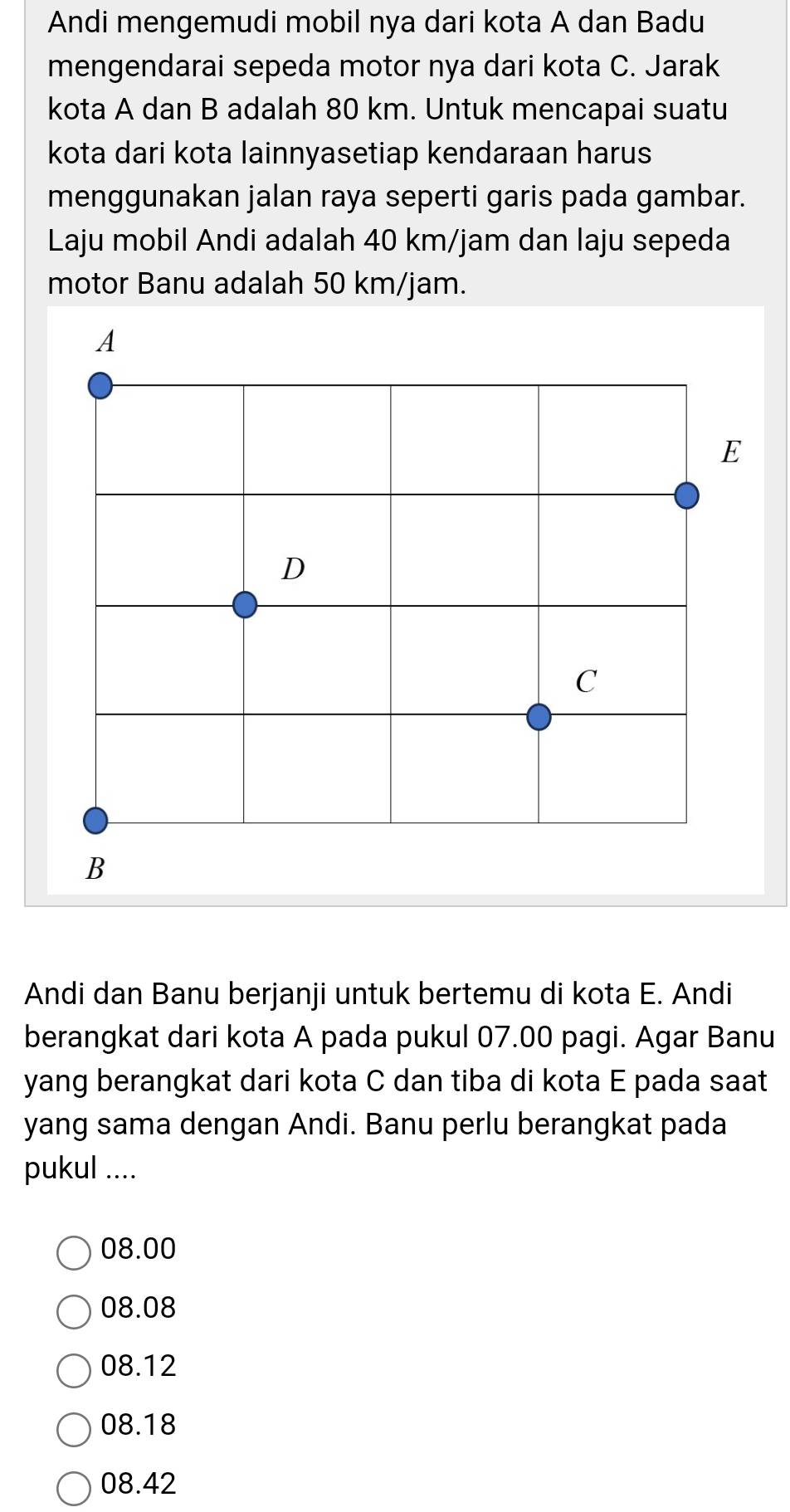 Andi mengemudi mobil nya dari kota A dan Badu
mengendarai sepeda motor nya dari kota C. Jarak
kota A dan B adalah 80 km. Untuk mencapai suatu
kota dari kota lainnyasetiap kendaraan harus
menggunakan jalan raya seperti garis pada gambar.
Laju mobil Andi adalah 40 km/jam dan laju sepeda
motor Banu adalah 50 km/jam.
Andi dan Banu berjanji untuk bertemu di kota E. Andi
berangkat dari kota A pada pukul 07.00 pagi. Agar Banu
yang berangkat dari kota C dan tiba di kota E pada saat
yang sama dengan Andi. Banu perlu berangkat pada
pukul ....
08.00
08.08
08.12
08.18
08.42