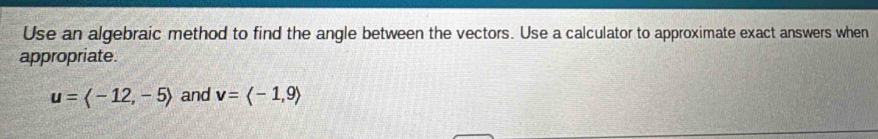 Use an algebraic method to find the angle between the vectors. Use a calculator to approximate exact answers when 
appropriate.
u=langle -12,-5rangle and v=langle -1,9rangle