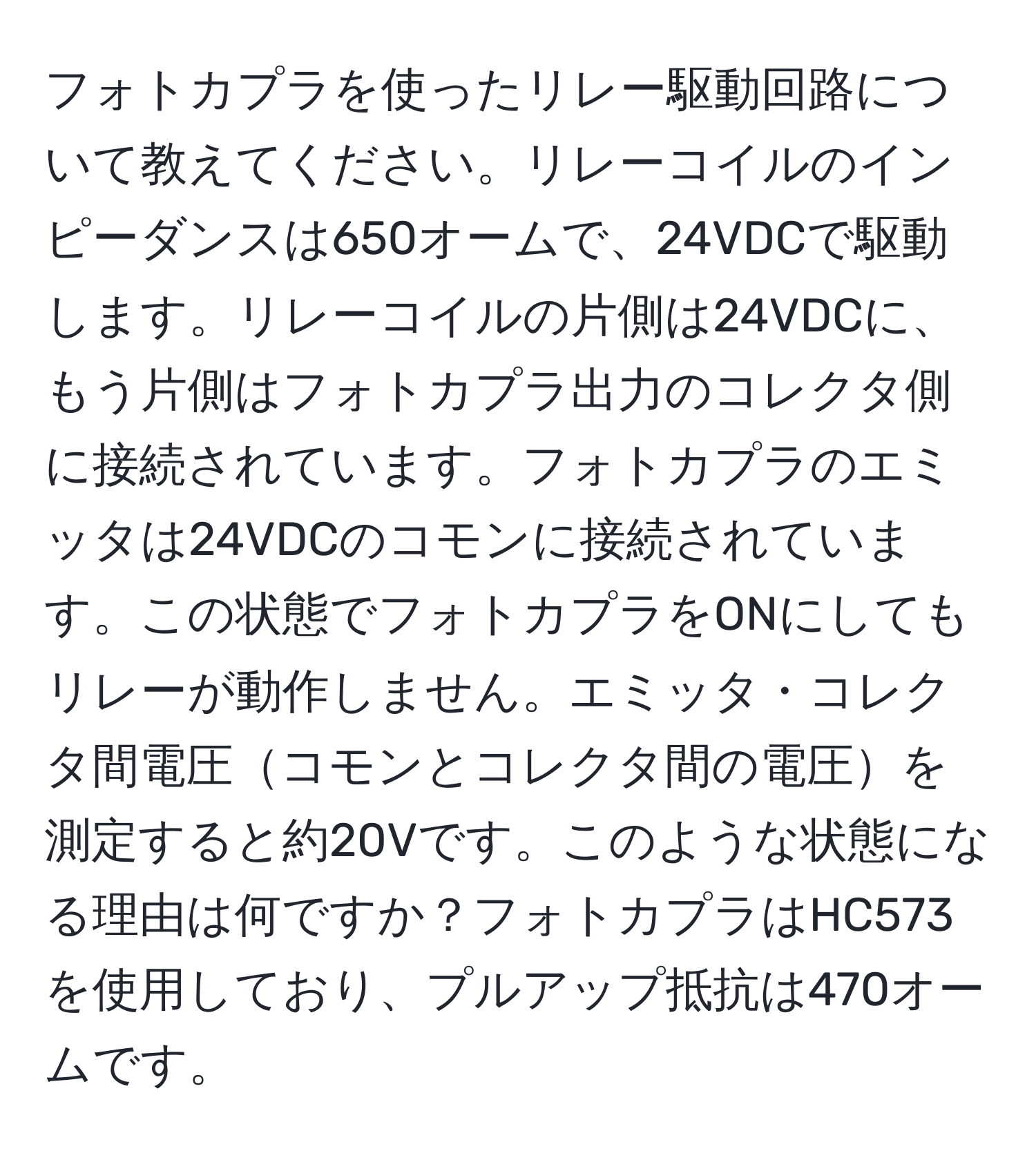 フォトカプラを使ったリレー駆動回路について教えてください。リレーコイルのインピーダンスは650オームで、24VDCで駆動します。リレーコイルの片側は24VDCに、もう片側はフォトカプラ出力のコレクタ側に接続されています。フォトカプラのエミッタは24VDCのコモンに接続されています。この状態でフォトカプラをONにしてもリレーが動作しません。エミッタ・コレクタ間電圧コモンとコレクタ間の電圧を測定すると約20Vです。このような状態になる理由は何ですか？フォトカプラはHC573を使用しており、プルアップ抵抗は470オームです。